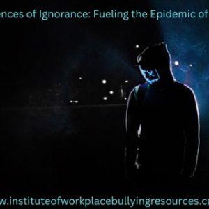 The Dark Consequences of Ignorance: Fueling the Epidemic of Workplace Bullying